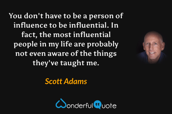 You don't have to be a person of influence to be influential. In fact, the most influential people in my life are probably not even aware of the things they've taught me. - Scott Adams quote.