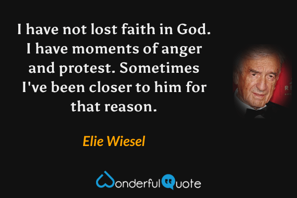 I have not lost faith in God. I have moments of anger and protest. Sometimes I've been closer to him for that reason. - Elie Wiesel quote.