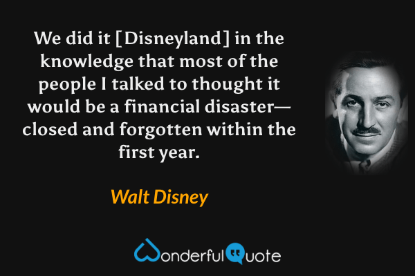 We did it [Disneyland] in the knowledge that most of the people I talked to thought it would be a financial disaster—closed and forgotten within the first year. - Walt Disney quote.