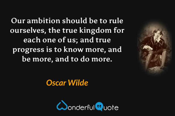Our ambition should be to rule ourselves, the true kingdom for each one of us; and true progress is to know more, and be more, and to do more. - Oscar Wilde quote.