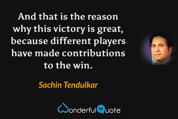 And that is the reason why this victory is great, because different players have made contributions to the win. - Sachin Tendulkar quote.