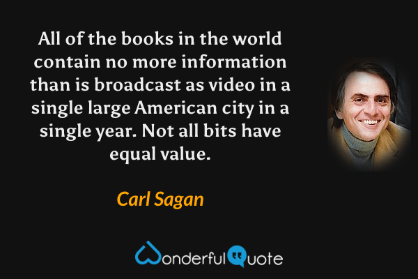 All of the books in the world contain no more information than is broadcast as video in a single large American city in a single year. Not all bits have equal value. - Carl Sagan quote.