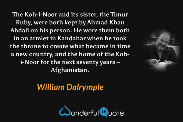 The Koh-i-Noor and its sister, the Timur Ruby, were both kept by Ahmad Khan Abdali on his person. He wore them both in an armlet in Kandahar when he took the throne to create what became in time a new country, and the home of the Koh-i-Noor for the next seventy years – Afghanistan. - William Dalrymple quote.