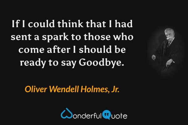 If I could think that I had sent a spark to those who come after I should be ready to say Goodbye. - Oliver Wendell Holmes, Jr. quote.