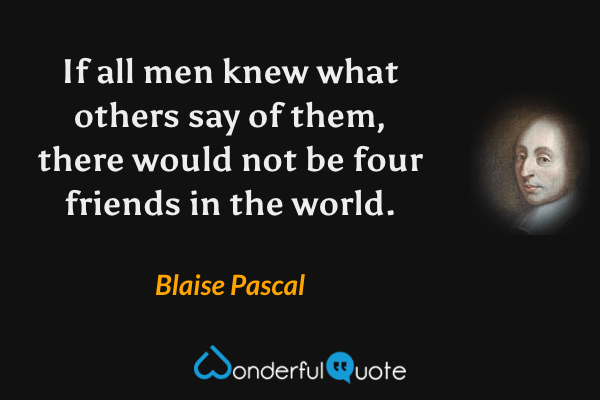 If all men knew what others say of them, there would not be four friends in the world. - Blaise Pascal quote.