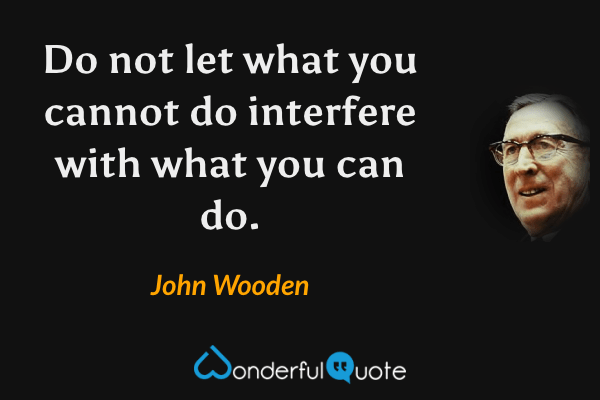 Do not let what you cannot do interfere with what you can do. - John Wooden quote.