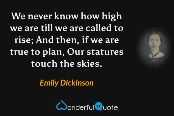 We never know how high we are till we are called to rise; And then, if we are true to plan, Our statures touch the skies. - Emily Dickinson quote.