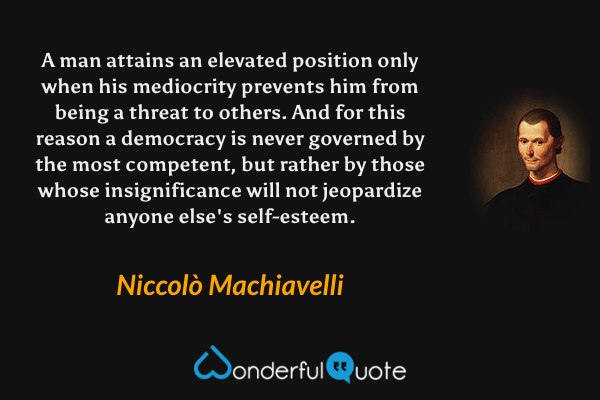 A man attains an elevated position only when his mediocrity prevents him from being a threat to others. And for this reason a democracy is never governed by the most competent, but rather by those whose insignificance will not jeopardize anyone else's self-esteem. - Niccolò Machiavelli quote.
