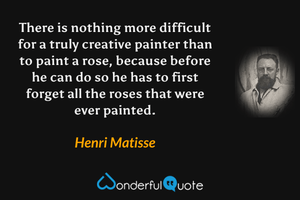 There is nothing more difficult for a truly creative painter than to paint a rose, because before he can do so he has to first forget all the roses that were ever painted. - Henri Matisse quote.