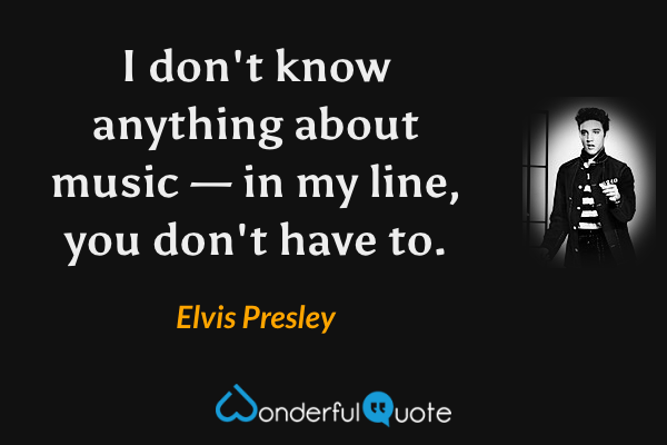I don't know anything about music — in my line, you don't have to. - Elvis Presley quote.
