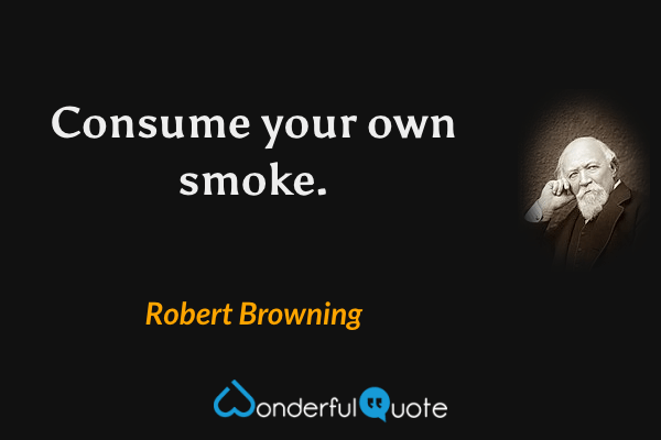 Consume your own smoke. - Robert Browning quote.