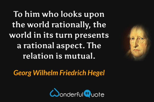 To him who looks upon the world rationally, the world in its turn presents a rational aspect. The relation is mutual. - Georg Wilhelm Friedrich Hegel quote.