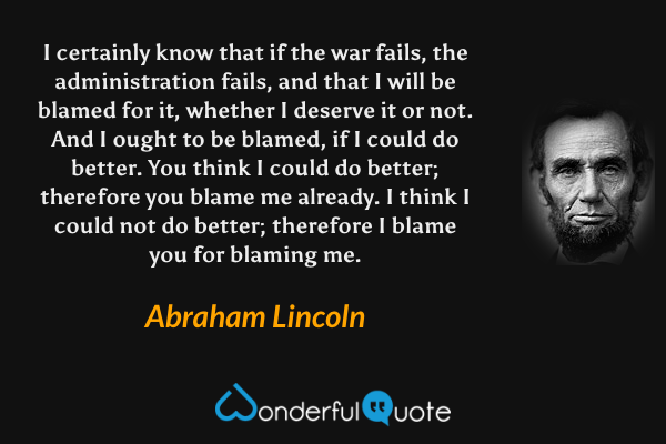 I certainly know that if the war fails, the administration fails, and that I will be blamed for it, whether I deserve it or not. And I ought to be blamed, if I could do better. You think I could do better; therefore you blame me already. I think I could not do better; therefore I blame you for blaming me. - Abraham Lincoln quote.