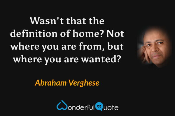 Wasn't that the definition of home? Not where you are from, but where you are wanted? - Abraham Verghese quote.