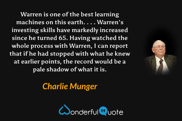 Warren is one of the best learning machines on this earth. . . . Warren's investing skills have markedly increased since he turned 65. Having watched the whole process with Warren, I can report that if he had stopped with what he knew at earlier points, the record would be a pale shadow of what it is. - Charlie Munger quote.
