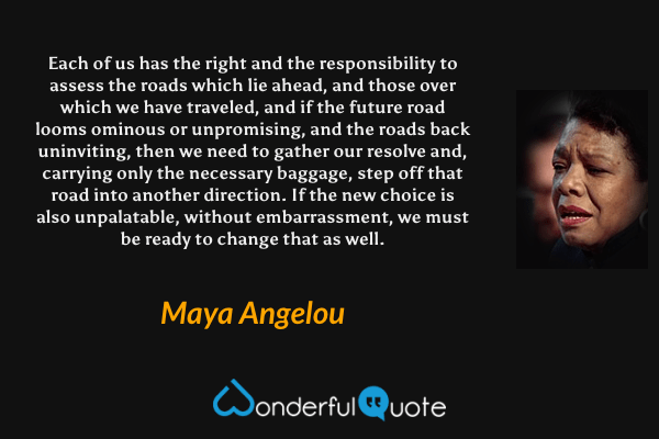 Each of us has the right and the responsibility to assess the roads which lie ahead, and those over which we have traveled, and if the future road looms ominous or unpromising, and the roads back uninviting, then we need to gather our resolve and, carrying only the necessary baggage, step off that road into another direction. If the new choice is also unpalatable, without embarrassment, we must be ready to change that as well. - Maya Angelou quote.