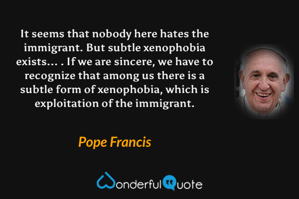 It seems that nobody here hates the immigrant. But subtle xenophobia exists... . If we are sincere, we have to recognize that among us there is a subtle form of xenophobia, which is exploitation of the immigrant. - Pope Francis quote.