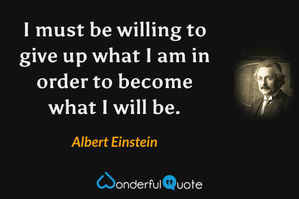 I must be willing to give up what I am in order to become what I will be. - Albert Einstein quote.