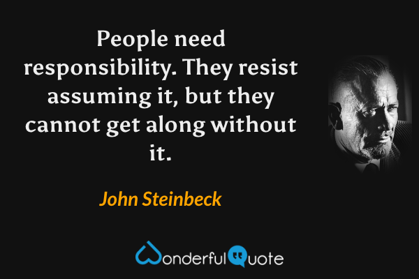People need responsibility. They resist assuming it, but they cannot get along without it. - John Steinbeck quote.