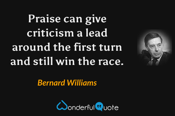 Praise can give criticism a lead around the first turn and still win the race. - Bernard Williams quote.