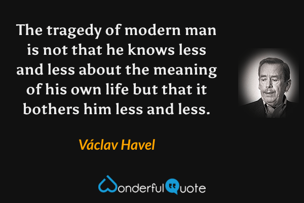 The tragedy of modern man is not that he knows less and less about the meaning of his own life but that it bothers him less and less. - Václav Havel quote.