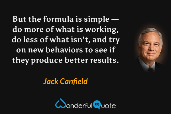 But the formula is simple — do more of what is working, do less of what isn't, and try on new behaviors to see if they produce better results. - Jack Canfield quote.