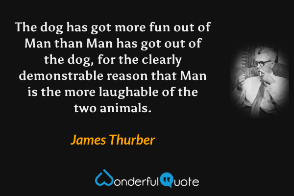 The dog has got more fun out of Man than Man has got out of the dog, for the clearly demonstrable reason that Man is the more laughable of the two animals. - James Thurber quote.