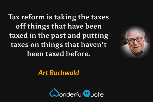 Tax reform is taking the taxes off things that have been taxed in the past and putting taxes on things that haven't been taxed before. - Art Buchwald quote.