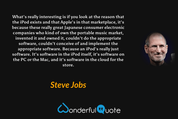 What's really interesting is if you look at the reason that the iPod exists and that Apple's in that marketplace, it's because these really great Japanese consumer electronic companies who kind of own the portable music market, invented it and owned it, couldn't do the appropriate software, couldn't conceive of and implement the appropriate software. Because an iPod's really just software. It's software in the iPod itself, it's software on the PC or the Mac, and it's software in the cloud for the store. - Steve Jobs quote.