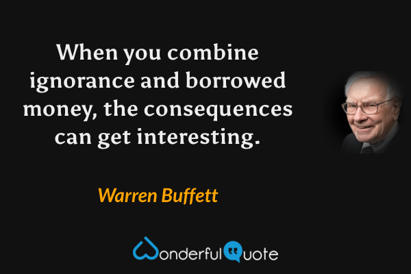 When you combine ignorance and borrowed money, the consequences can get interesting. - Warren Buffett quote.