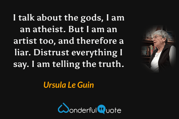 I talk about the gods, I am an atheist. But I am an artist too, and therefore a liar. Distrust everything I say. I am telling the truth. - Ursula Le Guin quote.