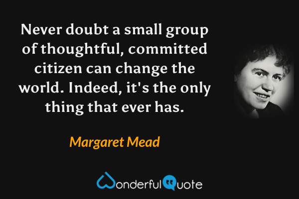 Never doubt a small group of thoughtful, committed citizen can change the world. Indeed, it's the only thing that ever has. - Margaret Mead quote.