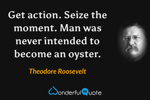 Get action. Seize the moment. Man was never intended to become an oyster. - Theodore Roosevelt quote.
