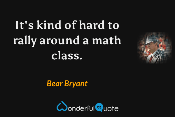 It's kind of hard to rally around a math class. - Bear Bryant quote.