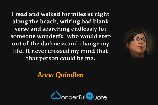 I read and walked for miles at night along the beach, writing bad blank verse and searching endlessly for someone wonderful who would step out of the darkness and change my life. It never crossed my mind that that person could be me. - Anna Quindlen quote.