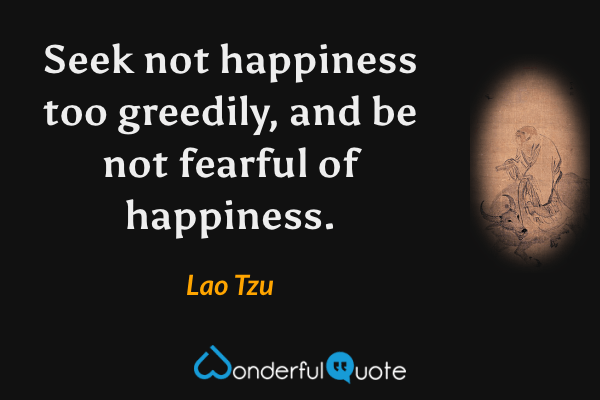Seek not happiness too greedily, and be not fearful of happiness. - Lao Tzu quote.