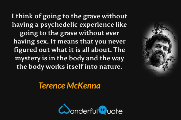 I think of going to the grave without having a psychedelic experience like going to the grave without ever having sex. It means that you never figured out what it is all about. The mystery is in the body and the way the body works itself into nature. - Terence McKenna quote.
