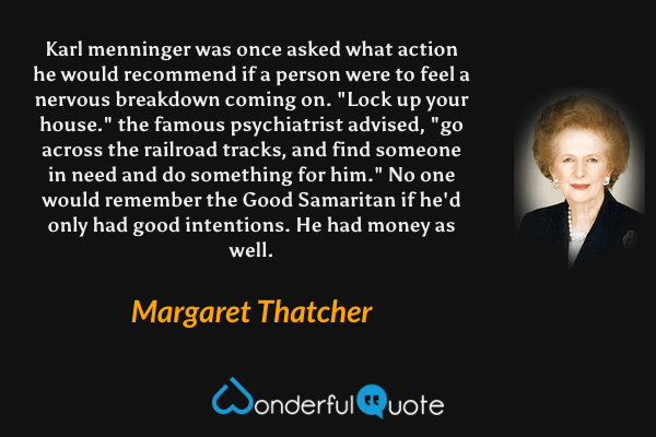 Karl menninger was once asked what action he would recommend if a person were to feel a nervous breakdown coming on. "Lock up your house." the famous psychiatrist advised, "go across the railroad tracks, and find someone in need and do something for him." No one would remember the Good Samaritan if he'd only had good intentions. He had money as well. - Margaret Thatcher quote.