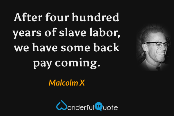 After four hundred years of slave labor, we have some back pay coming. - Malcolm X quote.