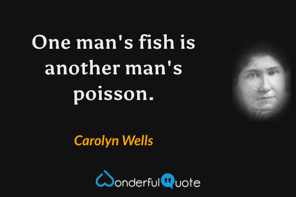 One man's fish is another man's poisson. - Carolyn Wells quote.