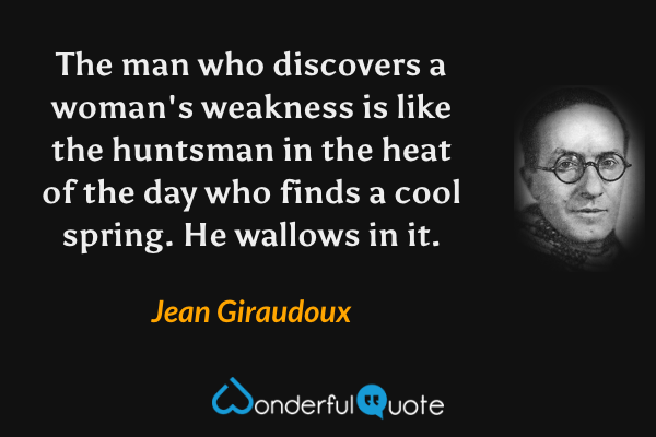 The man who discovers a woman's weakness is like the huntsman in the heat of the day who finds a cool spring. He wallows in it. - Jean Giraudoux quote.