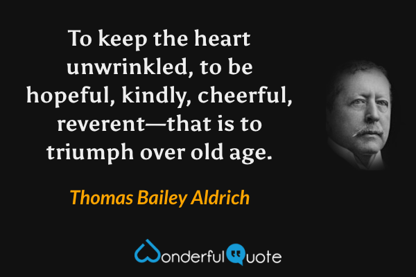 To keep the heart unwrinkled, to be hopeful, kindly, cheerful, reverent—that is to triumph over old age. - Thomas Bailey Aldrich quote.