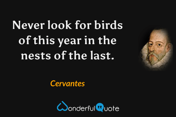 Never look for birds of this year in the nests of the last. - Cervantes quote.