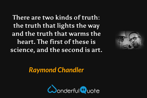 There are two kinds of truth: the truth that lights the way and the truth that warms the heart. The first of these is science, and the second is art. - Raymond Chandler quote.