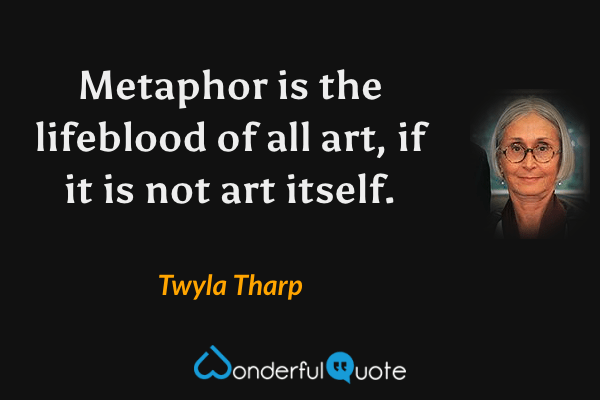 Metaphor is the lifeblood of all art, if it is not art itself. - Twyla Tharp quote.