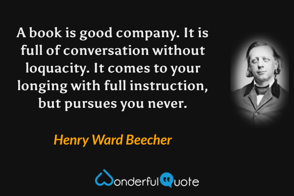 A book is good company. It is full of conversation without loquacity. It comes to your longing with full instruction, but pursues you never. - Henry Ward Beecher quote.
