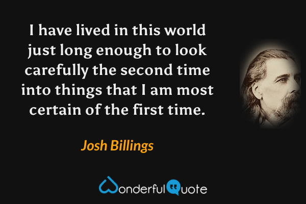I have lived in this world just long enough to look carefully the second time into things that I am most certain of the first time. - Josh Billings quote.