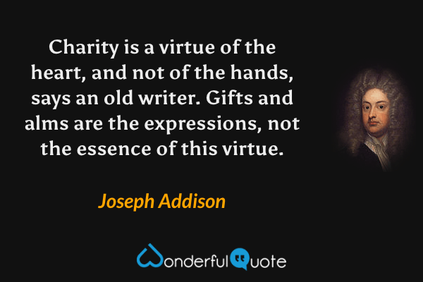 Charity is a virtue of the heart, and not of the hands, says an old writer. Gifts and alms are the expressions, not the essence of this virtue. - Joseph Addison quote.