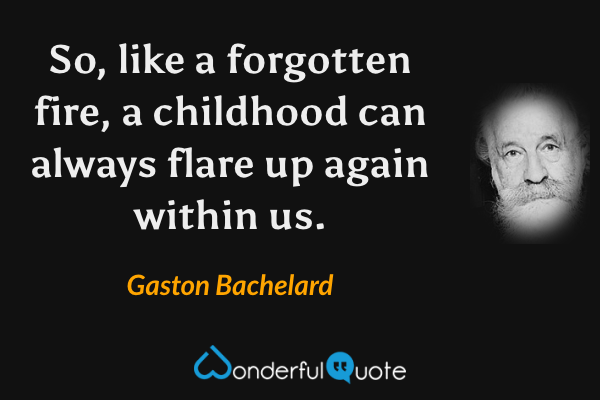 So, like a forgotten fire, a childhood can always flare up again within us. - Gaston Bachelard quote.