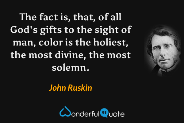 The fact is, that, of all God's gifts to the sight of man, color is the holiest, the most divine, the most solemn. - John Ruskin quote.